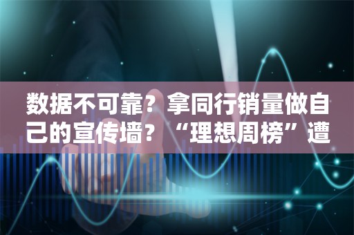 数据不可靠？拿同行销量做自己的宣传墙？“理想周榜”遭联合抵制