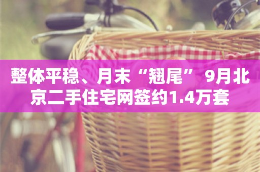 整体平稳、月末“翘尾” 9月北京二手住宅网签约1.4万套