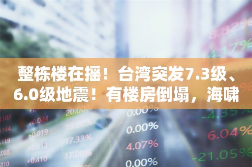 整栋楼在摇！台湾突发7.3级、6.0级地震！有楼房倒塌，海啸红色警报发布，多地震感强烈