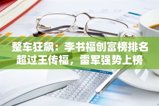 整车狂飙：李书福创富榜排名超过王传福，雷军强势上榜