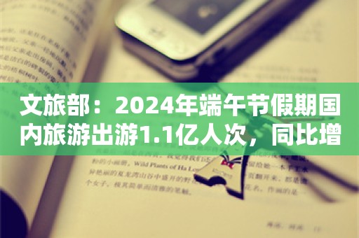 文旅部：2024年端午节假期国内旅游出游1.1亿人次，同比增长6.3%