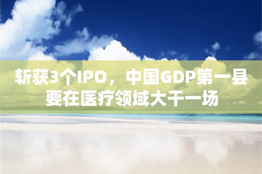 斩获3个IPO，中国GDP第一县要在医疗领域大干一场