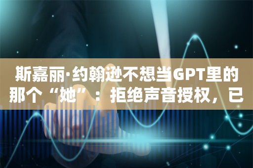 斯嘉丽·约翰逊不想当GPT里的那个“她”：拒绝声音授权，已发律师函