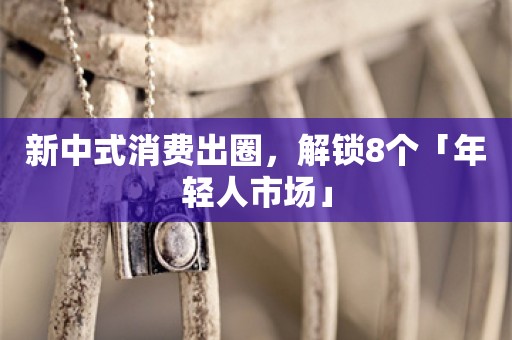 新中式消费出圈，解锁8个「年轻人市场」