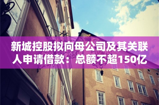 新城控股拟向母公司及其关联人申请借款：总额不超150亿元，利率不超8%