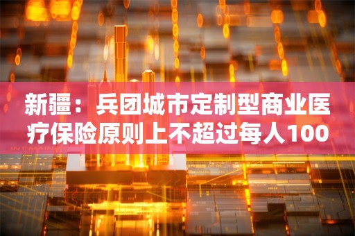 新疆：兵团城市定制型商业医疗保险原则上不超过每人100元/年