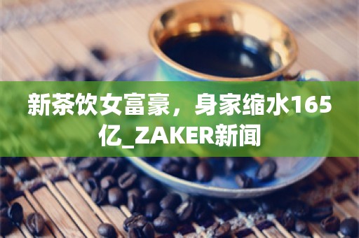 新茶饮女富豪，身家缩水165亿_ZAKER新闻