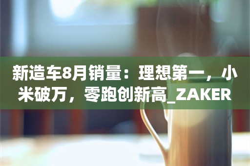 新造车8月销量：理想第一，小米破万，零跑创新高_ZAKER新闻