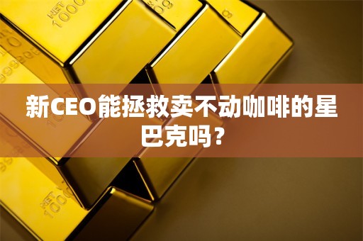 新CEO能拯救卖不动咖啡的星巴克吗？