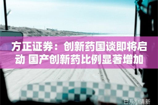 方正证券：创新药国谈即将启动 国产创新药比例显著增加