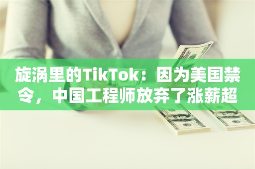 旋涡里的TikTok：因为美国禁令，中国工程师放弃了涨薪超60%的offer