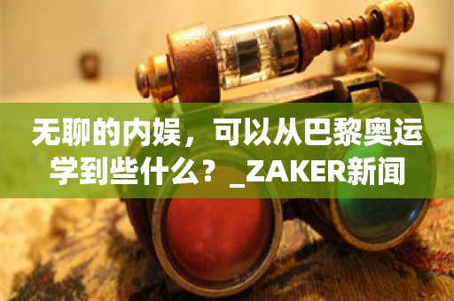 无聊的内娱，可以从巴黎奥运学到些什么？_ZAKER新闻