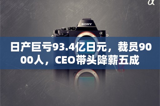 日产巨亏93.4亿日元，裁员9000人，CEO带头降薪五成