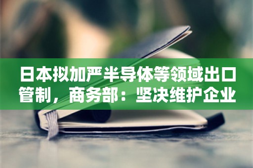 日本拟加严半导体等领域出口管制，商务部：坚决维护企业正当权益