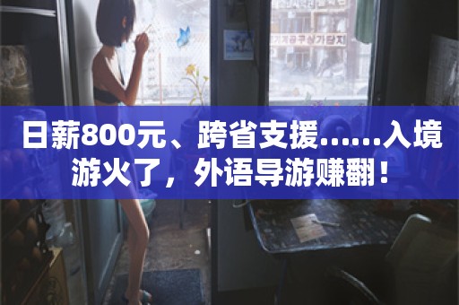 日薪800元、跨省支援……入境游火了，外语导游赚翻！