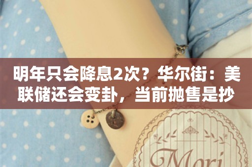 明年只会降息2次？华尔街：美联储还会变卦，当前抛售是抄底良机