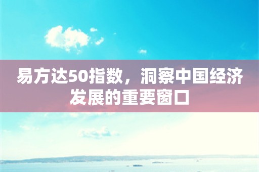 易方达50指数，洞察中国经济发展的重要窗口