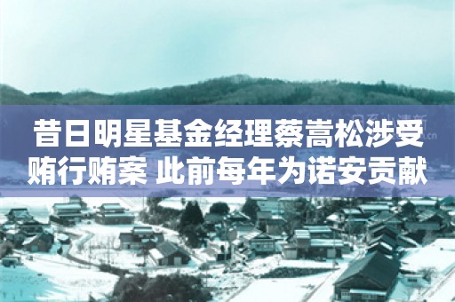 昔日明星基金经理蔡嵩松涉受贿行贿案 此前每年为诺安贡献上亿基金管理费