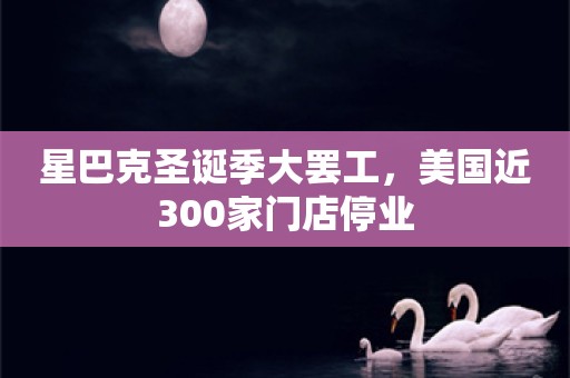 星巴克圣诞季大罢工，美国近300家门店停业