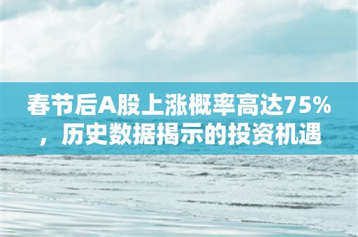 春节后A股上涨概率高达75%，历史数据揭示的投资机遇