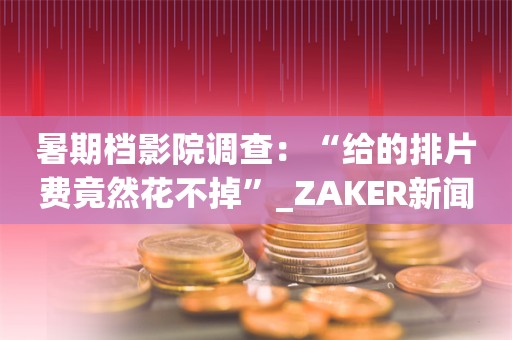 暑期档影院调查：“给的排片费竟然花不掉”_ZAKER新闻