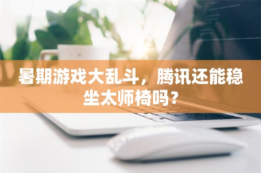 暑期游戏大乱斗，腾讯还能稳坐太师椅吗？