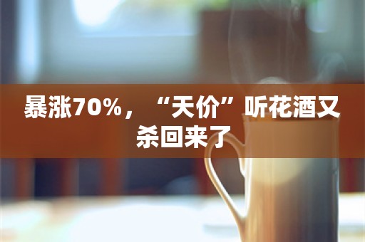 暴涨70%，“天价”听花酒又杀回来了