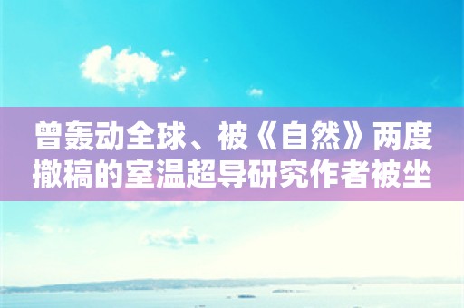 曾轰动全球、被《自然》两度撤稿的室温超导研究作者被坐实数据伪造、抄袭等