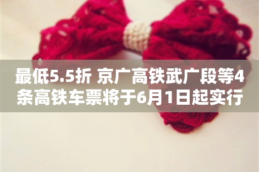 最低5.5折 京广高铁武广段等4条高铁车票将于6月1日起实行市场化票价机制