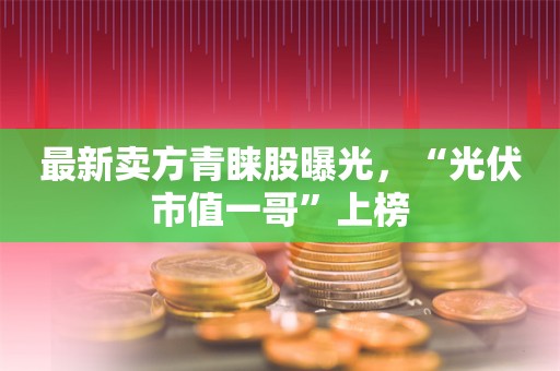 最新卖方青睐股曝光，“光伏市值一哥”上榜