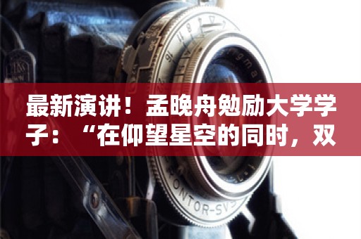 最新演讲！孟晚舟勉励大学学子：“在仰望星空的同时，双手沾灰，两脚沾泥！”