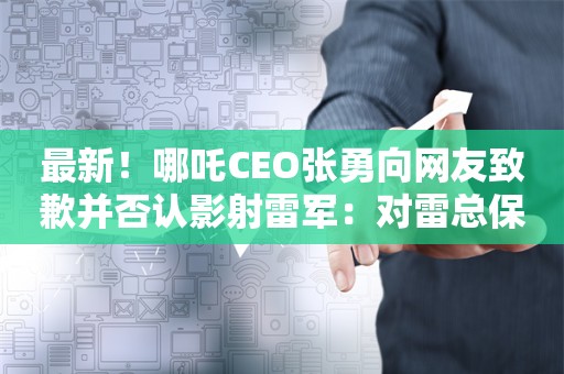 最新！哪吒CEO张勇向网友致歉并否认影射雷军：对雷总保持十分的尊重