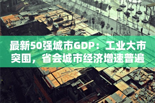 最新50强城市GDP：工业大市突围，省会城市经济增速普遍放缓