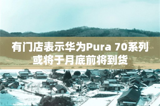 有门店表示华为Pura 70系列或将于月底前将到货