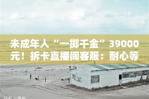 未成年人“一掷千金”39000元！拆卡直播间客服：耐心等待回复