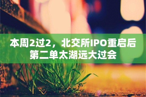 本周2过2，北交所IPO重启后第二单太湖远大过会