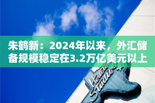 朱鹤新：2024年以来，外汇储备规模稳定在3.2万亿美元以上