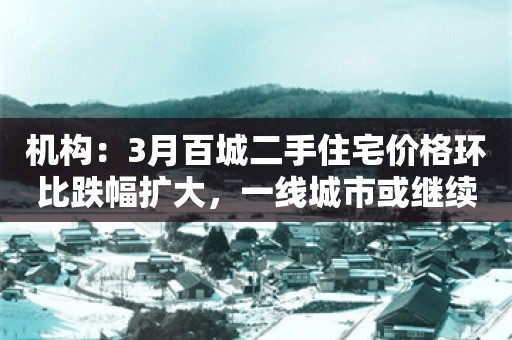 机构：3月百城二手住宅价格环比跌幅扩大，一线城市或继续调整住房限购