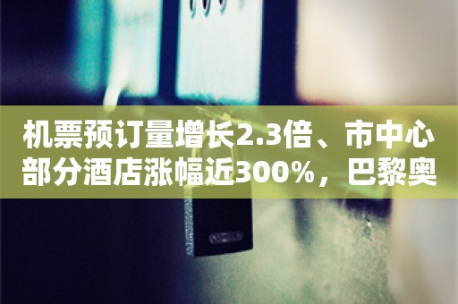 机票预订量增长2.3倍、市中心部分酒店涨幅近300%，巴黎奥运会带火赴欧游