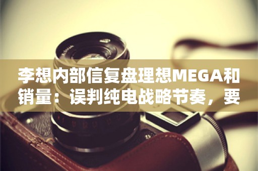 李想内部信复盘理想MEGA和销量：误判纯电战略节奏，要降低预期和欲望