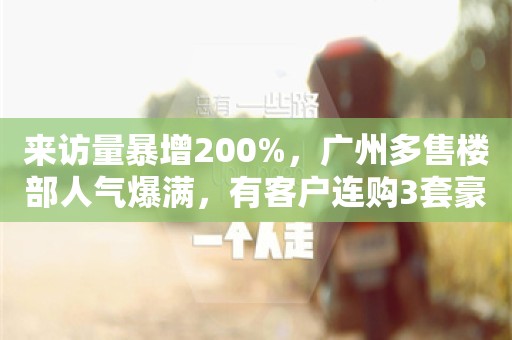 来访量暴增200%，广州多售楼部人气爆满，有客户连购3套豪宅