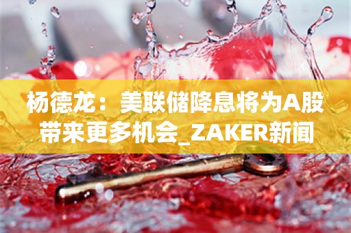 杨德龙：美联储降息将为A股带来更多机会_ZAKER新闻