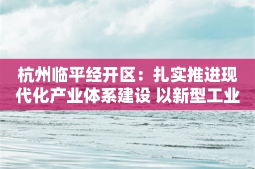 杭州临平经开区：扎实推进现代化产业体系建设 以新型工业化塑造新优势