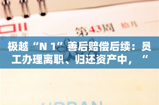 极越“N+1”善后赔偿后续：员工办理离职、归还资产中，“很多人在背景板上签名留念”