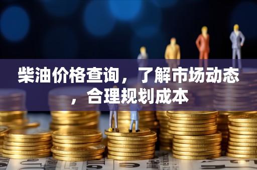 柴油价格查询，了解市场动态，合理规划成本