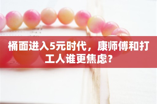 桶面进入5元时代，康师傅和打工人谁更焦虑？