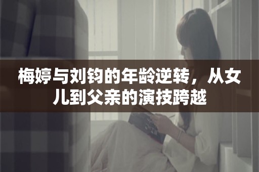 梅婷与刘钧的年龄逆转，从女儿到父亲的演技跨越