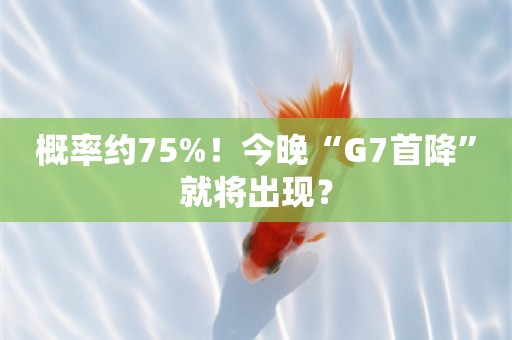 概率约75%！今晚“G7首降”就将出现？