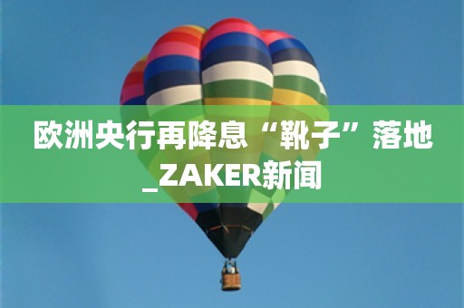 欧洲央行再降息“靴子”落地_ZAKER新闻