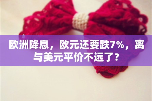 欧洲降息，欧元还要跌7%，离与美元平价不远了？